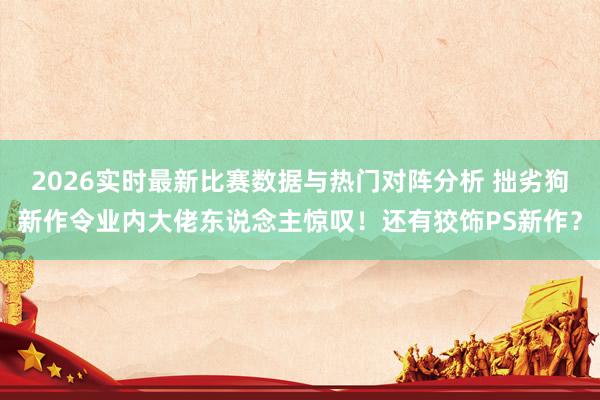 2026实时最新比赛数据与热门对阵分析 拙劣狗新作令业内大佬东说念主惊叹！还有狡饰PS新作？