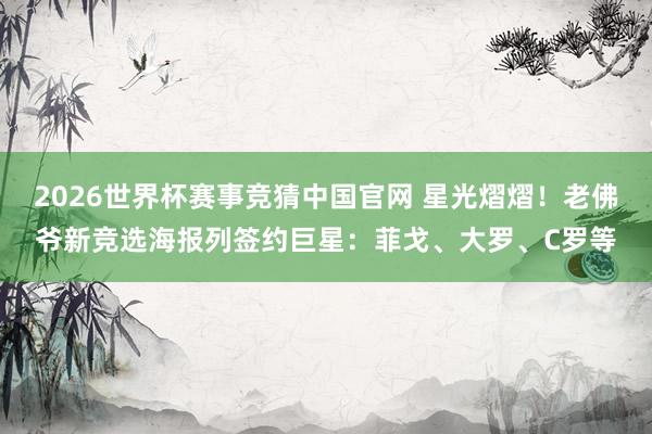 2026世界杯赛事竞猜中国官网 星光熠熠！老佛爷新竞选海报列签约巨星：菲戈、大罗、C罗等