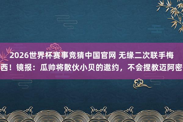 2026世界杯赛事竞猜中国官网 无缘二次联手梅西！镜报：瓜帅将散伙小贝的邀约，不会捏教迈阿密