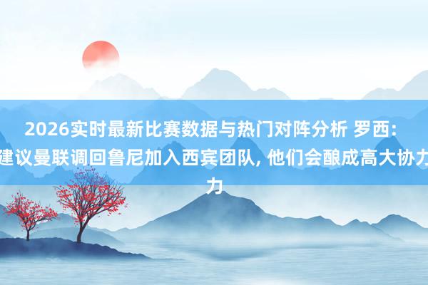 2026实时最新比赛数据与热门对阵分析 罗西: 建议曼联调回鲁尼加入西宾团队， 他们会酿成高大协力