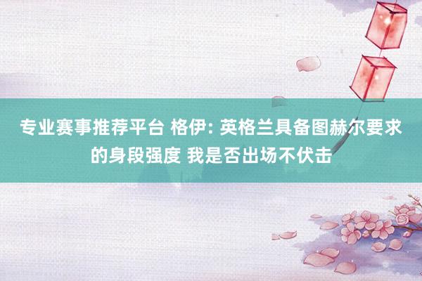 专业赛事推荐平台 格伊: 英格兰具备图赫尔要求的身段强度 我是否出场不伏击