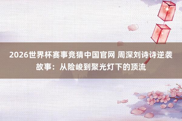 2026世界杯赛事竞猜中国官网 周深刘诗诗逆袭故事：从险峻到聚光灯下的顶流