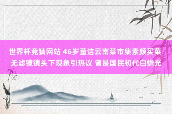 世界杯竞猜网站 46岁董洁云南菜市集素颜买菜 无滤镜镜头下现象引热议 曾是国民初代白蟾光