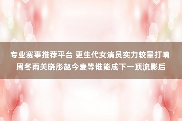 专业赛事推荐平台 更生代女演员实力较量打响 周冬雨关晓彤赵今麦等谁能成下一顶流影后