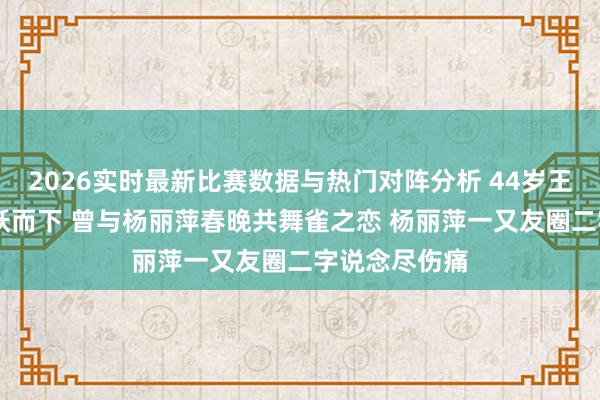 2026实时最新比赛数据与热门对阵分析 44岁王迪从39楼一跃而下 曾与杨丽萍春晚共舞雀之恋 杨丽萍一又友圈二字说念尽伤痛