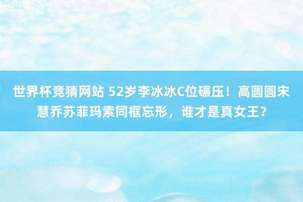世界杯竞猜网站 52岁李冰冰C位碾压！高圆圆宋慧乔苏菲玛索同框忘形，谁才是真女王？