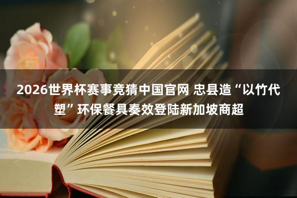 2026世界杯赛事竞猜中国官网 忠县造“以竹代塑”环保餐具奏效登陆新加坡商超
