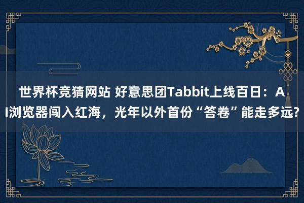 世界杯竞猜网站 好意思团Tabbit上线百日：AI浏览器闯入红海，光年以外首份“答卷”能走多远?