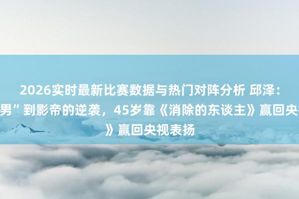 2026实时最新比赛数据与热门对阵分析 邱泽：从“渣男”到影帝的逆袭，45岁靠《消除的东谈主》赢回央视表扬