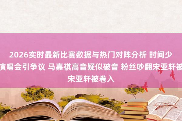 2026实时最新比赛数据与热门对阵分析 时间少年团演唱会引争议 马嘉祺高音疑似破音 粉丝吵翻宋亚轩被卷入
