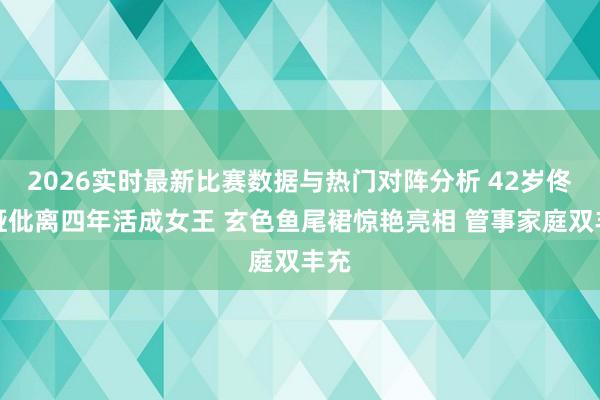 2026实时最新比赛数据与热门对阵分析 42岁佟丽娅仳离四年活成女王 玄色鱼尾裙惊艳亮相 管事家庭双丰充