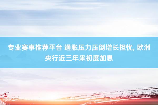 专业赛事推荐平台 通胀压力压倒增长担忧， 欧洲央行近三年来初度加息