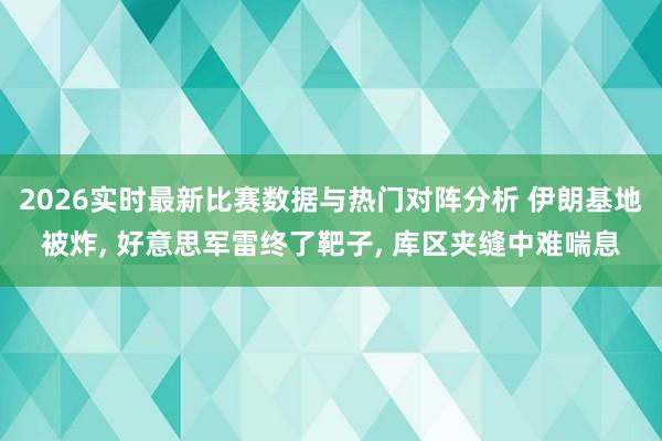 2026实时最新比赛数据与热门对阵分析 伊朗基地被炸， 好意思军雷终了靶子， 库区夹缝中难喘息