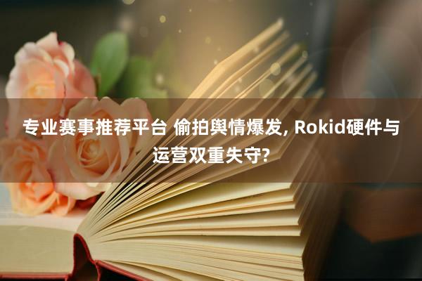 专业赛事推荐平台 偷拍舆情爆发， Rokid硬件与运营双重失守?