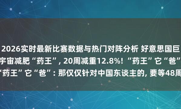 2026实时最新比赛数据与热门对阵分析 好意思国巨头辉瑞: 中国药投降宇宙减肥“药王”， 20周减重12.8%! “药王”它“爸”: 那仅仅针对中国东谈主的， 要等48周再看驱散