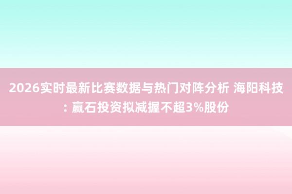 2026实时最新比赛数据与热门对阵分析 海阳科技: 赢石投资拟减握不超3%股份