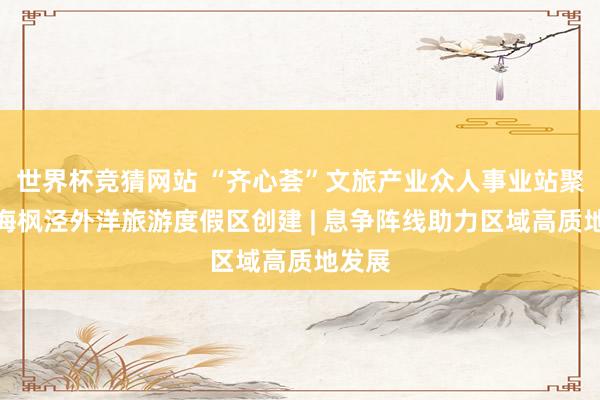 世界杯竞猜网站 “齐心荟”文旅产业众人事业站聚智上海枫泾外洋旅游度假区创建 | 息争阵线助力区域高质地发展