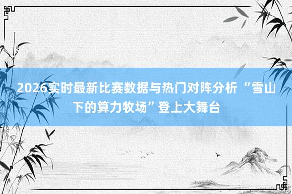 2026实时最新比赛数据与热门对阵分析 “雪山下的算力牧场”登上大舞台