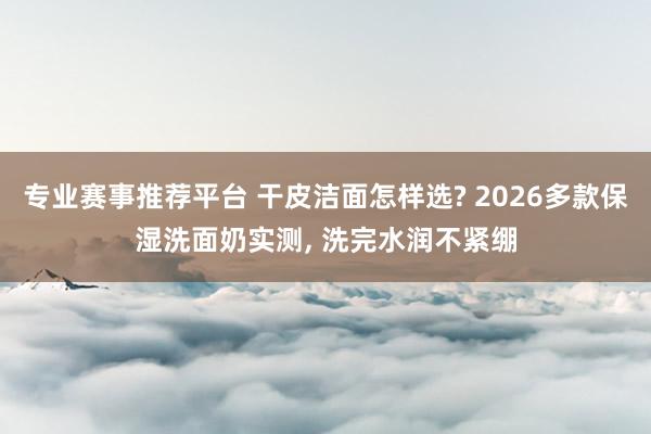 专业赛事推荐平台 干皮洁面怎样选? 2026多款保湿洗面奶实测， 洗完水润不紧绷