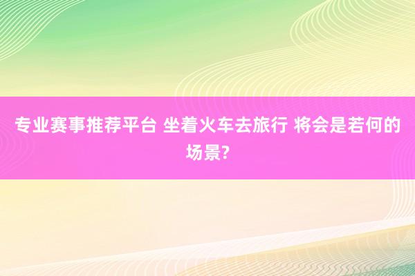 专业赛事推荐平台 坐着火车去旅行 将会是若何的场景?