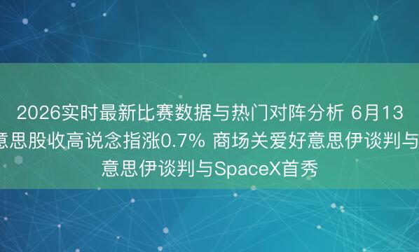 2026实时最新比赛数据与热门对阵分析 6月13日收盘：好意思股收高说念指涨0.7% 商场关爱好意思伊谈判与SpaceX首秀