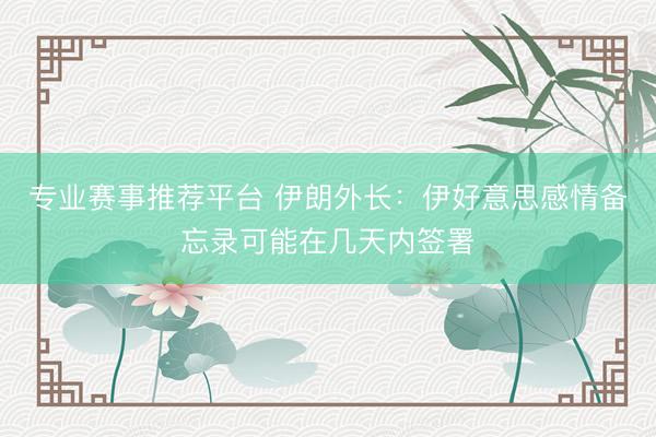 专业赛事推荐平台 伊朗外长：伊好意思感情备忘录可能在几天内签署