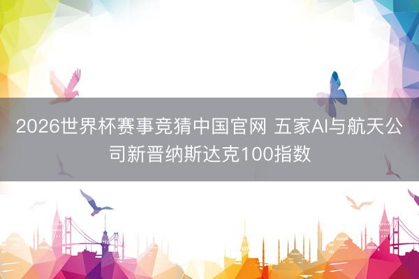2026世界杯赛事竞猜中国官网 五家AI与航天公司新晋纳斯达克100指数