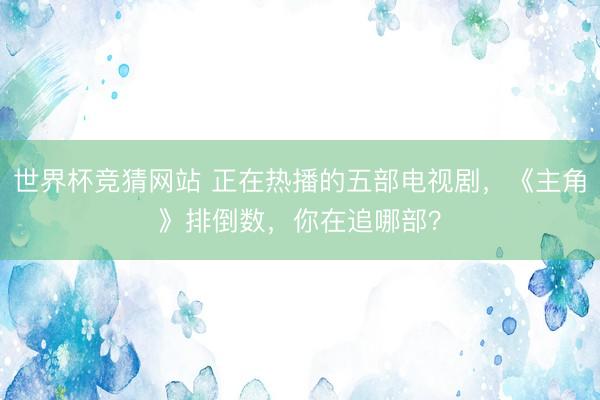 世界杯竞猜网站 正在热播的五部电视剧，《主角》排倒数，你在追哪部？