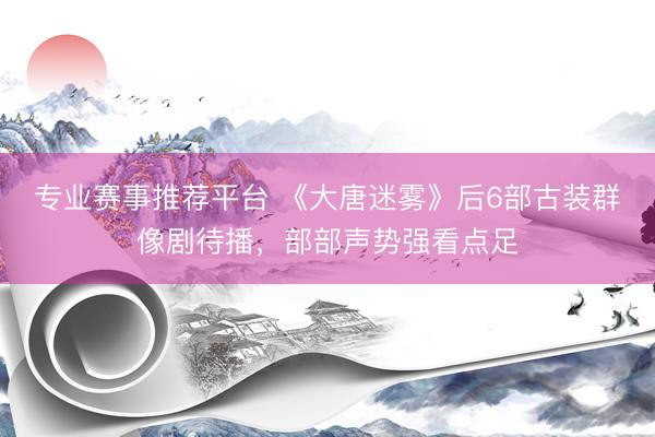 专业赛事推荐平台 《大唐迷雾》后6部古装群像剧待播，部部声势强看点足