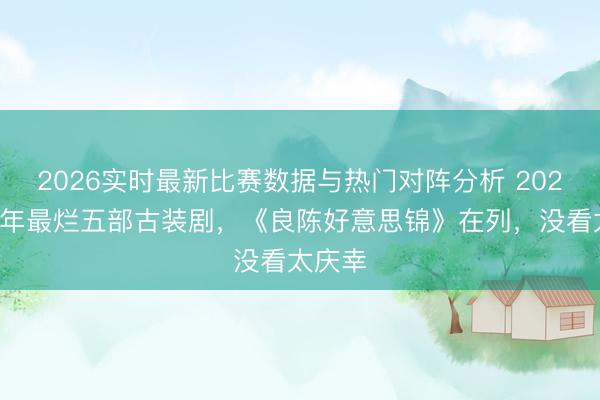 2026实时最新比赛数据与热门对阵分析 2026上半年最烂五部古装剧，《良陈好意思锦》在列，没看太庆幸