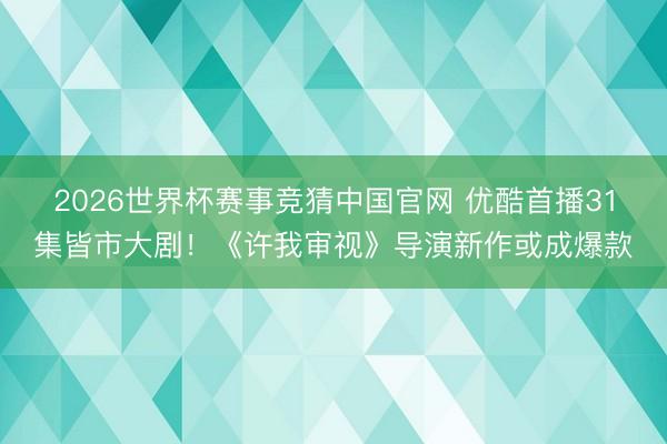 2026世界杯赛事竞猜中国官网 优酷首播31集皆市大剧！《许我审视》导演新作或成爆款
