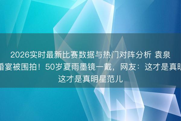 2026实时最新比赛数据与热门对阵分析 袁泉素颜坐婚宴被围拍！50岁夏雨墨镜一戴，网友：这才是真明星范儿