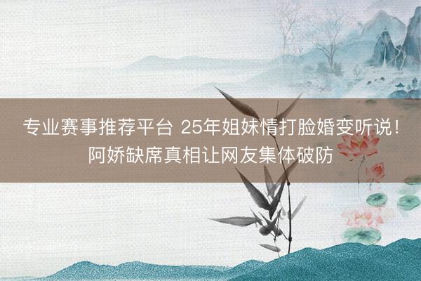 专业赛事推荐平台 25年姐妹情打脸婚变听说！阿娇缺席真相让网友集体破防
