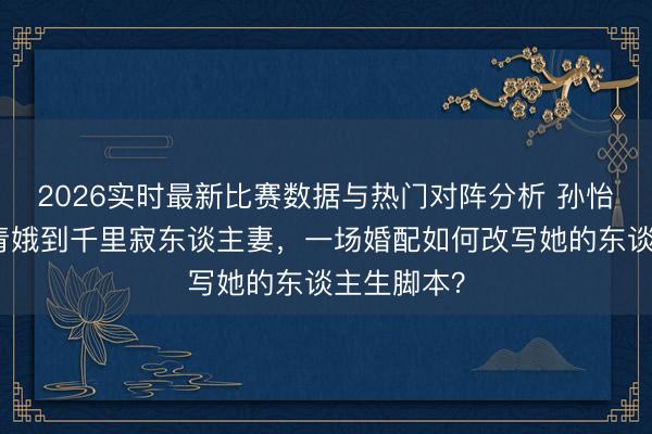 2026实时最新比赛数据与热门对阵分析 孙怡：从明媚青娥到千里寂东谈主妻，一场婚配如何改写她的东谈主生脚本？