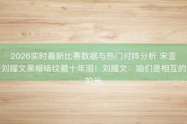 2026实时最新比赛数据与热门对阵分析 宋亚轩刘耀文黑帽暗纹藏十年泪！刘耀文：咱们是相互的光