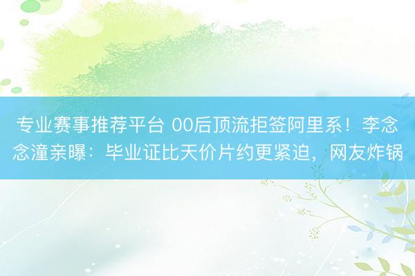 专业赛事推荐平台 00后顶流拒签阿里系！李念念潼亲曝：毕业证比天价片约更紧迫，网友炸锅