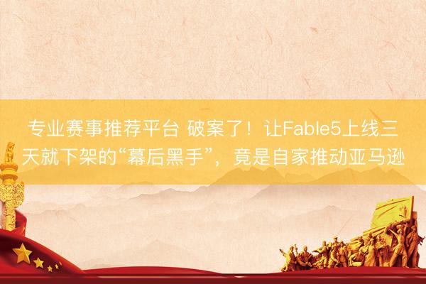 专业赛事推荐平台 破案了！让Fable5上线三天就下架的“幕后黑手”，竟是自家推动亚马逊