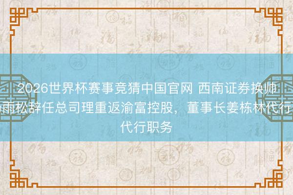 2026世界杯赛事竞猜中国官网 西南证券换帅：杨雨松辞任总司理重返渝富控股，董事长姜栋林代行职务