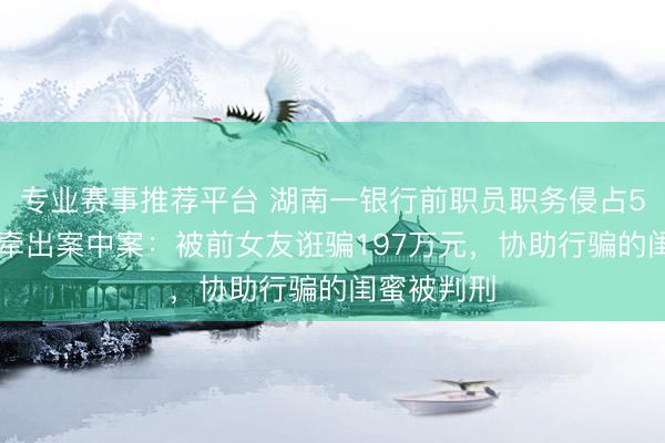 专业赛事推荐平台 湖南一银行前职员职务侵占500万元，牵出案中案：被前女友诳骗197万元，协助行骗的闺蜜被判刑