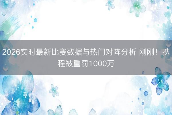 2026实时最新比赛数据与热门对阵分析 刚刚！携程被重罚1000万