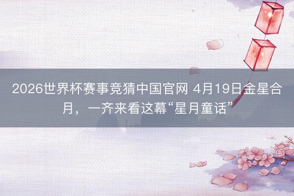 2026世界杯赛事竞猜中国官网 4月19日金星合月，一齐来看这幕“星月童话”