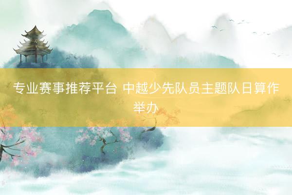 专业赛事推荐平台 中越少先队员主题队日算作举办