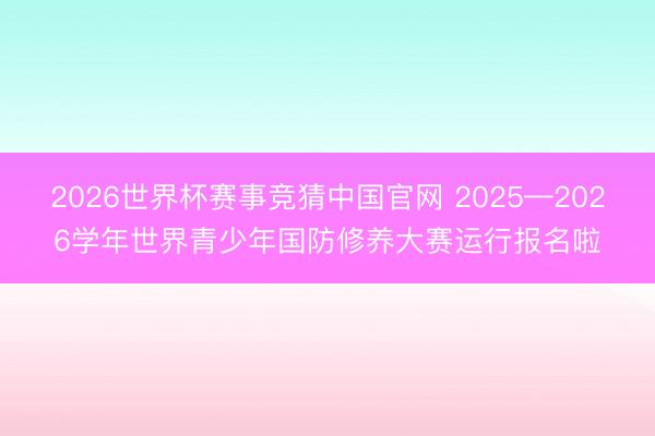 2026世界杯赛事竞猜中国官网 2025—2026学年世界青少年国防修养大赛运行报名啦