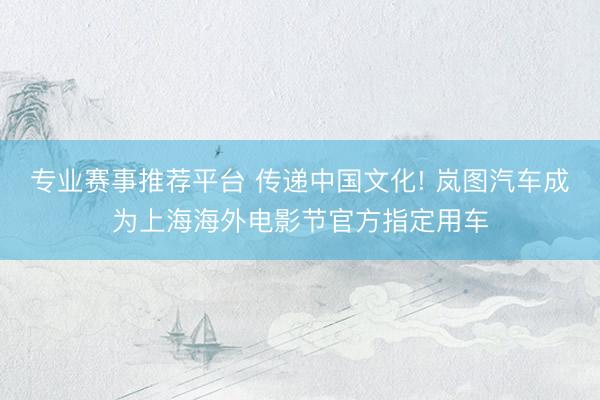 专业赛事推荐平台 传递中国文化! 岚图汽车成为上海海外电影节官方指定用车