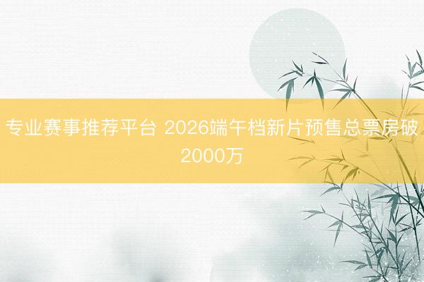 专业赛事推荐平台 2026端午档新片预售总票房破2000万