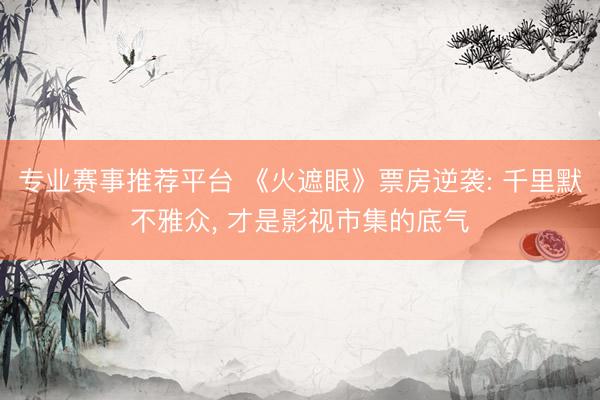 专业赛事推荐平台 《火遮眼》票房逆袭: 千里默不雅众， 才是影视市集的底气