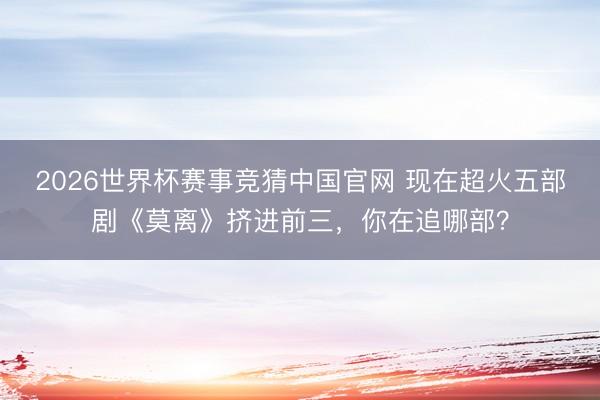 2026世界杯赛事竞猜中国官网 现在超火五部剧《莫离》挤进前三，你在追哪部？