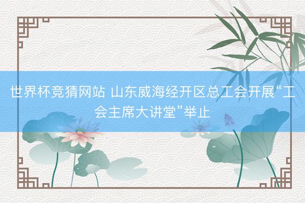世界杯竞猜网站 山东威海经开区总工会开展“工会主席大讲堂”举止