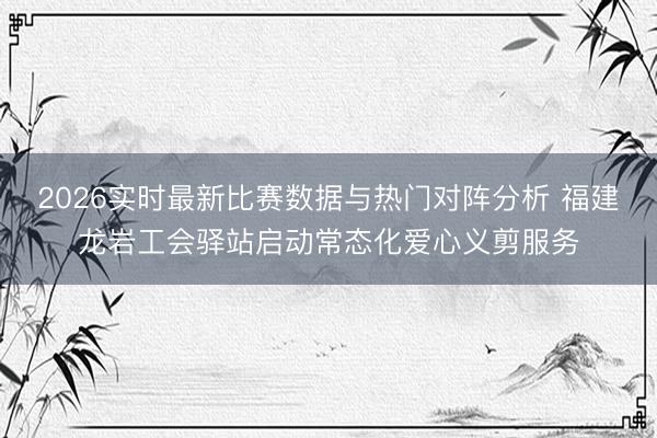 2026实时最新比赛数据与热门对阵分析 福建龙岩工会驿站启动常态化爱心义剪服务