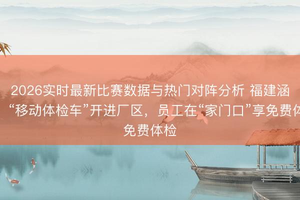 2026实时最新比赛数据与热门对阵分析 福建涵江:“移动体检车”开进厂区,员工在“家门口”享免费体检